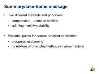 Summary/take-home message
• Two different methods and principles:
- compression—absolute stability
- splinting—relative stability
• Essential points for correct practical application:
- preoperative planning
- no mixture of principles/methods in same fracture
 