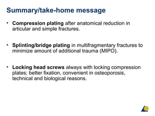 Summary/take-home message
• Compression plating after anatomical reduction in
articular and simple fractures.
• Splinting/bridge plating in multifragmentary fractures to
minimize amount of additional trauma (MIPO).
• Locking head screws always with locking compression
plates; better fixation, convenient in osteoporosis,
technical and biological reasons.
 