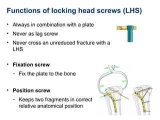 Functions of locking head screws (LHS)
• Always in combination with a plate
• Never as lag screw
• Never cross an unreduced fracture with a
LHS
• Fixation screw
- Fix the plate to the bone
• Position screw
- Keeps two fragments in correct
relative anatomical position
 