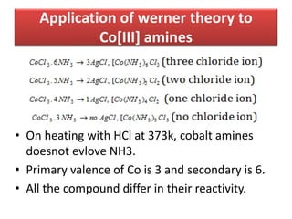 Application of werner theory to
Co[III] amines
• On heating with HCl at 373k, cobalt amines
doesnot evlove NH3.
• Primary valence of Co is 3 and secondary is 6.
• All the compound differ in their reactivity.
 