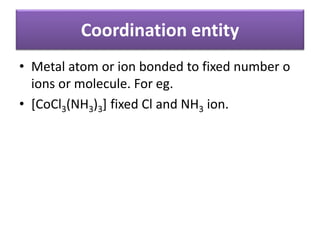 Coordination entity
• Metal atom or ion bonded to fixed number o
ions or molecule. For eg.
• [CoCl3(NH3)3] fixed Cl and NH3 ion.
 