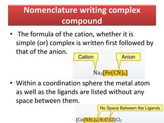 Nomenclature writing complex
compound
• The formula of the cation, whether it is
simple (or) complex is written first followed by
that of the anion.
• Within a coordination sphere the metal atom
as well as the ligands are listed without any
space between them.
 