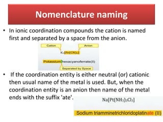 • In ionic coordination compounds the cation is named
first and separated by a space from the anion.
• If the coordination entity is either neutral (or) cationic
then usual name of the metal is used. But, when the
coordination entity is an anion then name of the metal
ends with the suffix 'ate'.
Nomenclature naming
 