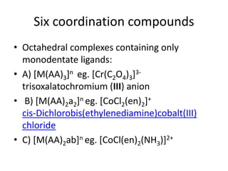 Six coordination compounds
• Octahedral complexes containing only
monodentate ligands:
• A) [M(AA)3]n eg. [Cr(C2O4)3]3-
trisoxalatochromium (III) anion
• B) [M(AA)2a2]n eg. [CoCl2(en)2]+
cis-Dichlorobis(ethylenediamine)cobalt(III)
chloride
• C) [M(AA)2ab]n eg. [CoCl(en)2(NH3)]2+
 