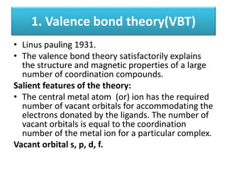 1. Valence bond theory(VBT)
• Linus pauling 1931.
• The valence bond theory satisfactorily explains
the structure and magnetic properties of a large
number of coordination compounds.
Salient features of the theory:
• The central metal atom (or) ion has the required
number of vacant orbitals for accommodating the
electrons donated by the ligands. The number of
vacant orbitals is equal to the coordination
number of the metal ion for a particular complex.
Vacant orbital s, p, d, f.
 