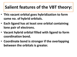 Salient features of the VBT theory:
• This vacant orbital goes hybridization to form
same no. of hybrid orbitals.
• Each ligand has at least one orbital containing
lone pair of electrons.
• Vacant hybrid orbital filled with ligand to form
coordination bond.
• Coordinate bond is stronger if the overlapping
between the orbitals is greater.
 