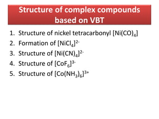 Structure of complex compounds
based on VBT
1. Structure of nickel tetracarbonyl [Ni(CO)4]
2. Formation of [NiCl4]2-
3. Structure of [Ni(CN)4]2-
4. Structure of [CoF6]3-
5. Structure of [Co(NH3)6]3+
 