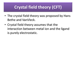 Crystal field theory (CFT)
• The crystal field theory was proposed by Hans
Bethe and VanVleck.
• Crystal field theory assumes that the
interaction between metal ion and the ligand
is purely electrostatic.
 