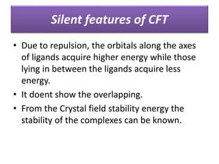 • Due to repulsion, the orbitals along the axes
of ligands acquire higher energy while those
lying in between the ligands acquire less
energy.
• It doent show the overlapping.
• From the Crystal field stability energy the
stability of the complexes can be known.
Silent features of CFT
 