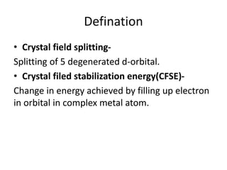 Defination
• Crystal field splitting-
Splitting of 5 degenerated d-orbital.
• Crystal filed stabilization energy(CFSE)-
Change in energy achieved by filling up electron
in orbital in complex metal atom.
 