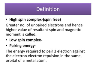 Definition
• High spin complex-(spin free)
Greater no. of unpaired electrons and hence
higher value of resultant spin and magnetic
moment is called.
• Low spin complex-
• Pairing energy-
The energy required to pair 2 electron against
the electron electron repulsion in the same
orbital of a metal atom.
 