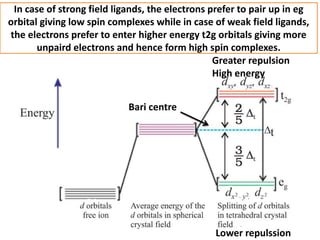 In case of strong field ligands, the electrons prefer to pair up in eg
orbital giving low spin complexes while in case of weak field ligands,
the electrons prefer to enter higher energy t2g orbitals giving more
unpaird electrons and hence form high spin complexes.
Greater repulsion
High energy
Lower repulssion
Bari centre
 