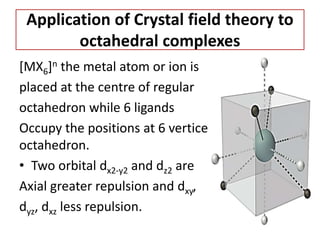 Application of Crystal field theory to
octahedral complexes
[MX6]n the metal atom or ion is
placed at the centre of regular
octahedron while 6 ligands
Occupy the positions at 6 vertices of the
octahedron.
• Two orbital dx2-y2 and dz2 are
Axial greater repulsion and dxy,
dyz, dxz less repulsion.
 