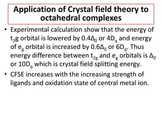 • Experimental calculation show that the energy of
t2g orbital is lowered by 0.4∆0 or 4Dq and energy
of eg orbital is increased by 0.6∆0 or 6Dq. Thus
energy difference between t2g and eg orbitals is ∆0
or 10Dq which is crystal field splitting energy.
• CFSE increases with the increasing strength of
ligands and oxidation state of central metal ion.
Application of Crystal field theory to
octahedral complexes
 