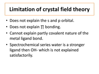 Limitation of crystal field theory
• Does not explain the s and p orbital.
• Does not explain ∏ bonding.
• Cannot explain partly covalent nature of the
metal ligand bond.
• Spectrochemical series water is a stronger
ligand then OH- which is not explained
satisfactorily.
 