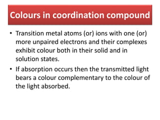 Colours in coordination compound
• Transition metal atoms (or) ions with one (or)
more unpaired electrons and their complexes
exhibit colour both in their solid and in
solution states.
• If absorption occurs then the transmitted light
bears a colour complementary to the colour of
the light absorbed.
 
