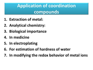 Application of coordination
compounds
1. Extraction of metal:
2. Analytical chemistry:
3. Biological importance
4. In medicine
5. In electroplating
6. For estimation of hardness of water
7. In modifying the redox behavior of metal ions
 