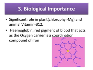3. Biological Importance
• Significant role in plant(chlorophyl-Mg) and
animal Vitamin-B12.
• Haemoglobin, red pigment of blood that acts
as the Oxygen carrier is a coordination
compound of iron
 