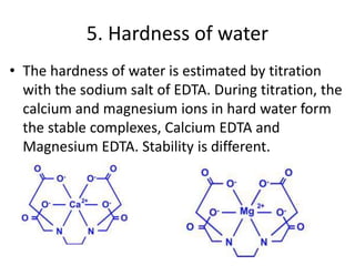 5. Hardness of water
• The hardness of water is estimated by titration
with the sodium salt of EDTA. During titration, the
calcium and magnesium ions in hard water form
the stable complexes, Calcium EDTA and
Magnesium EDTA. Stability is different.
 