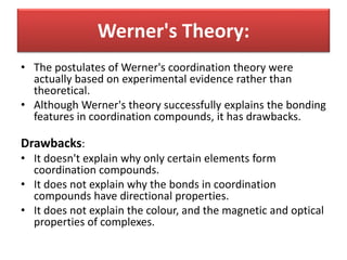 • The postulates of Werner's coordination theory were
actually based on experimental evidence rather than
theoretical.
• Although Werner's theory successfully explains the bonding
features in coordination compounds, it has drawbacks.
Drawbacks:
• It doesn't explain why only certain elements form
coordination compounds.
• It does not explain why the bonds in coordination
compounds have directional properties.
• It does not explain the colour, and the magnetic and optical
properties of complexes.
Werner's Theory:
 