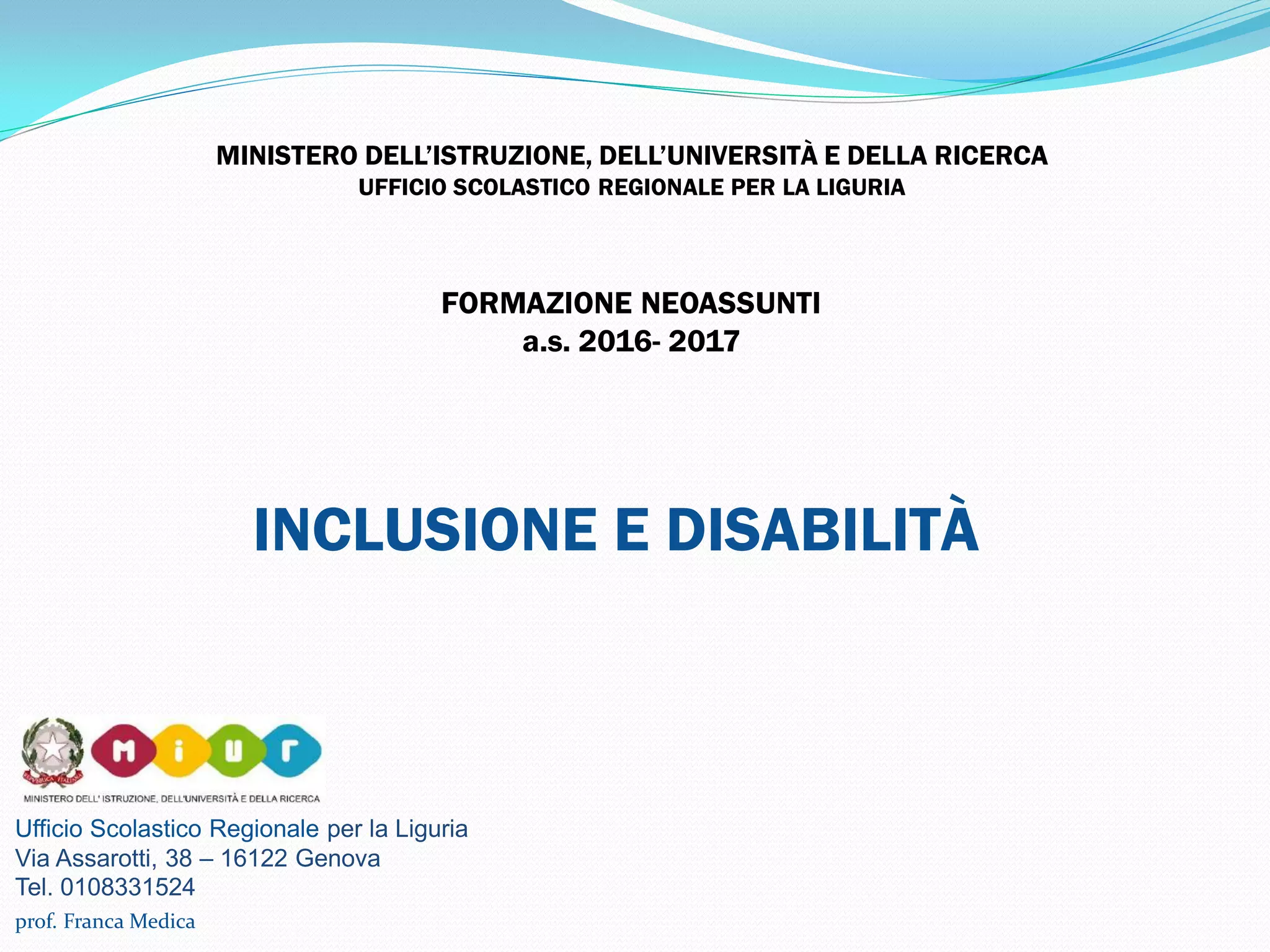Ufficio Scolastico Regionale per la Liguria
Via Assarotti, 38 – 16122 Genova
Tel. 0108331524
MINISTERO DELL’ISTRUZIONE, DELL’UNIVERSITÀ E DELLA RICERCA
UFFICIO SCOLASTICO REGIONALE PER LA LIGURIA
INCLUSIONE E DISABILITÀ
prof. Franca Medica
FORMAZIONE NEOASSUNTI
a.s. 2016- 2017
 