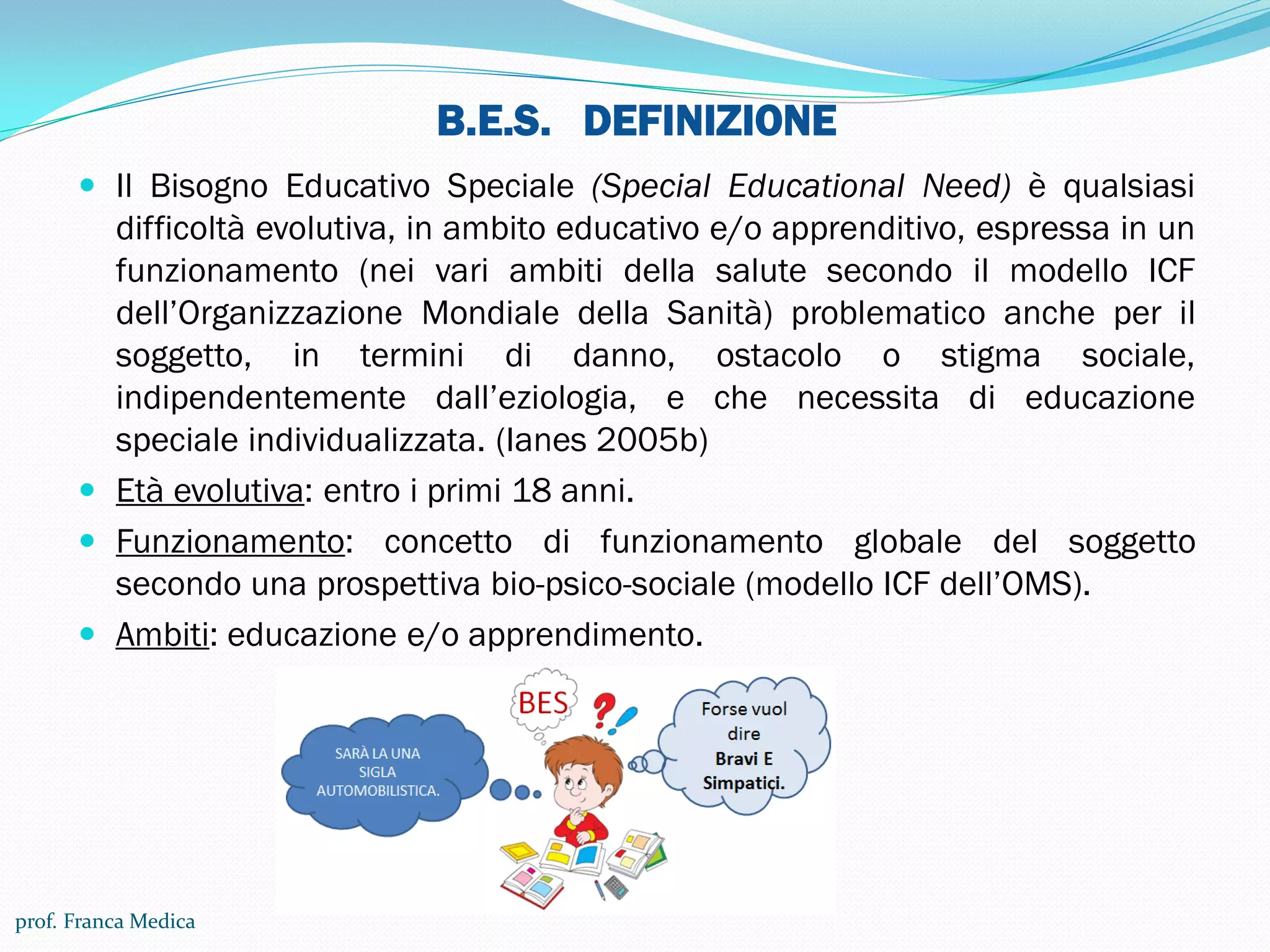 B.E.S. DEFINIZIONE
 Il Bisogno Educativo Speciale (Special Educational Need) è qualsiasi
difficoltà evolutiva, in ambito educativo e/o apprenditivo, espressa in un
funzionamento (nei vari ambiti della salute secondo il modello ICF
dell’Organizzazione Mondiale della Sanità) problematico anche per il
soggetto, in termini di danno, ostacolo o stigma sociale,
indipendentemente dall’eziologia, e che necessita di educazione
speciale individualizzata. (Ianes 2005b)
 Età evolutiva: entro i primi 18 anni.
 Funzionamento: concetto di funzionamento globale del soggetto
secondo una prospettiva bio-psico-sociale (modello ICF dell’OMS).
 Ambiti: educazione e/o apprendimento.
prof. Franca Medica
 