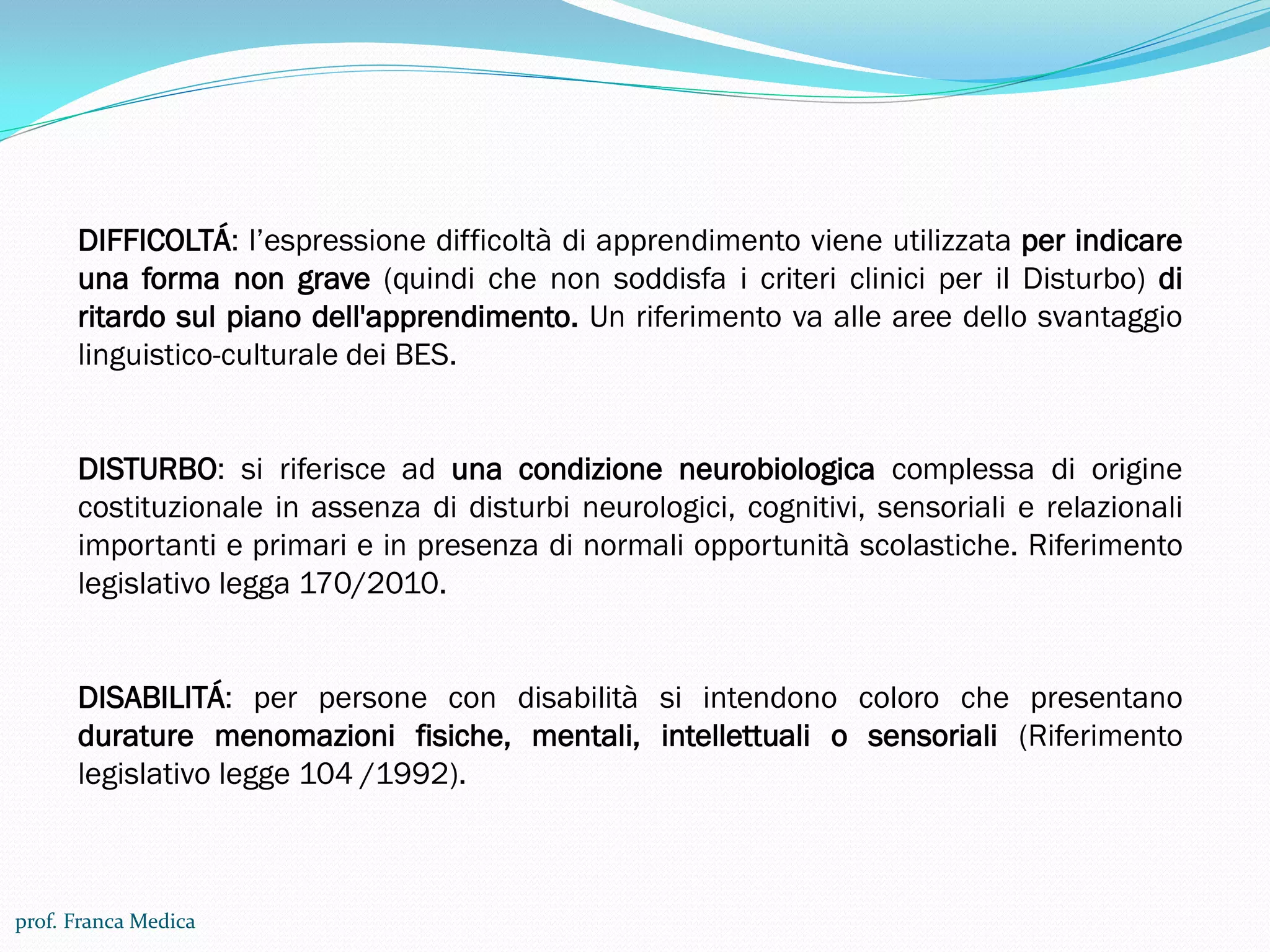 DIFFICOLTÁ: l’espressione difficoltà di apprendimento viene utilizzata per indicare
una forma non grave (quindi che non soddisfa i criteri clinici per il Disturbo) di
ritardo sul piano dell'apprendimento. Un riferimento va alle aree dello svantaggio
linguistico-culturale dei BES.
DISTURBO: si riferisce ad una condizione neurobiologica complessa di origine
costituzionale in assenza di disturbi neurologici, cognitivi, sensoriali e relazionali
importanti e primari e in presenza di normali opportunità scolastiche. Riferimento
legislativo legga 170/2010.
DISABILITÁ: per persone con disabilità si intendono coloro che presentano
durature menomazioni fisiche, mentali, intellettuali o sensoriali (Riferimento
legislativo legge 104 /1992).
prof. Franca Medica
 