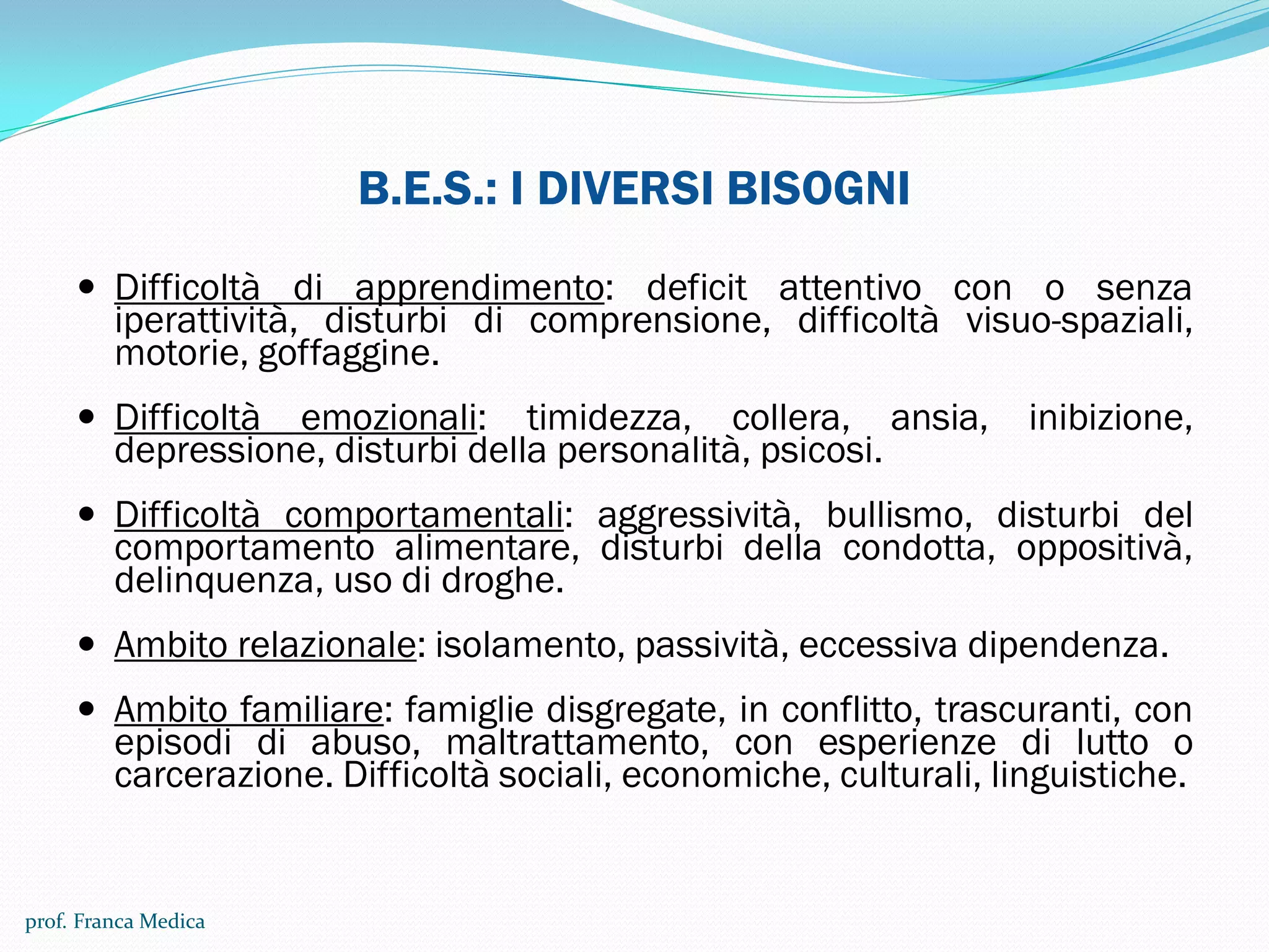B.E.S.: I DIVERSI BISOGNI
 Difficoltà di apprendimento: deficit attentivo con o senza
iperattività, disturbi di comprensione, difficoltà visuo-spaziali,
motorie, goffaggine.
 Difficoltà emozionali: timidezza, collera, ansia, inibizione,
depressione, disturbi della personalità, psicosi.
 Difficoltà comportamentali: aggressività, bullismo, disturbi del
comportamento alimentare, disturbi della condotta, oppositivà,
delinquenza, uso di droghe.
 Ambito relazionale: isolamento, passività, eccessiva dipendenza.
 Ambito familiare: famiglie disgregate, in conflitto, trascuranti, con
episodi di abuso, maltrattamento, con esperienze di lutto o
carcerazione. Difficoltà sociali, economiche, culturali, linguistiche.
prof. Franca Medica
 