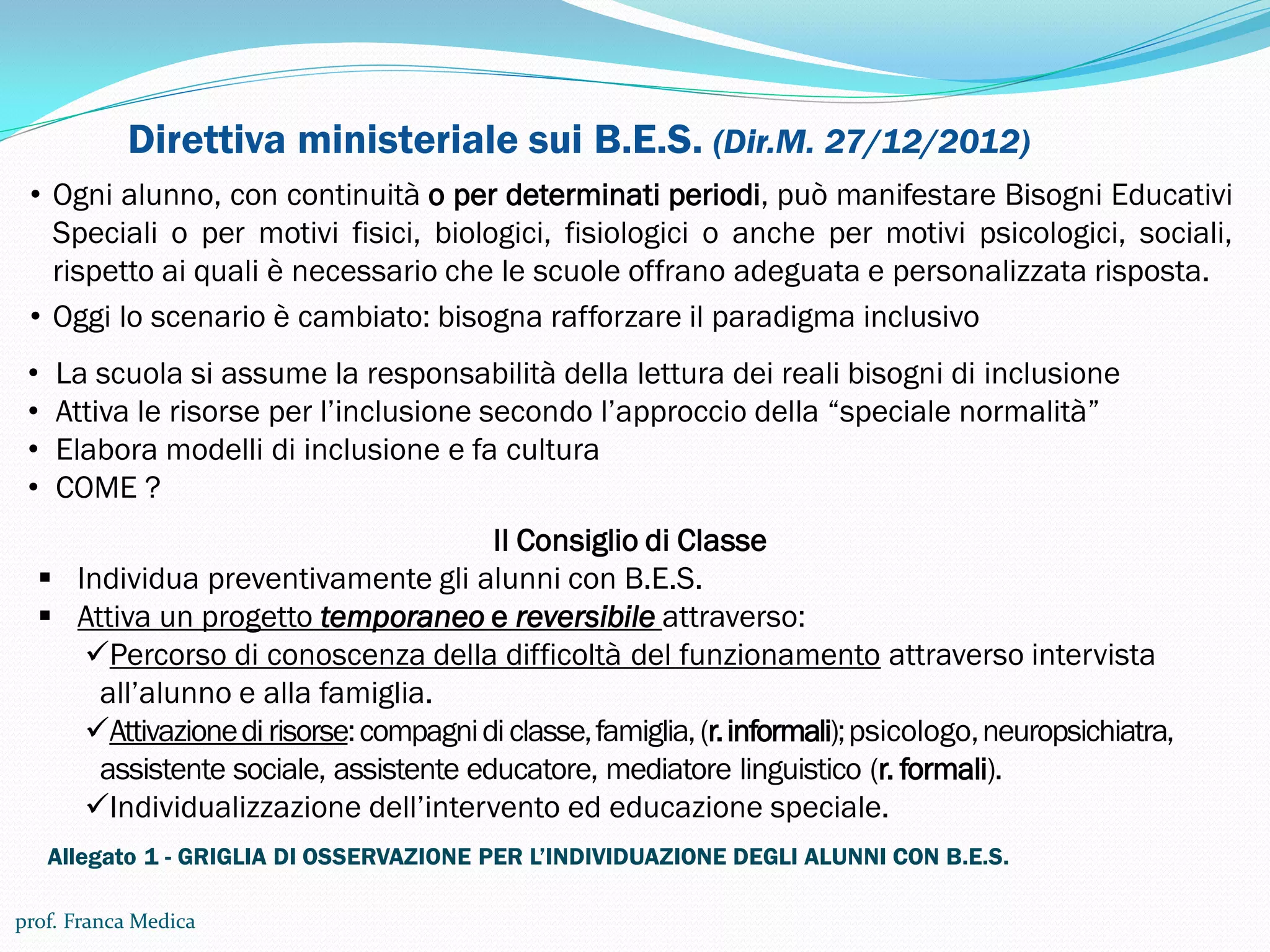Direttiva ministeriale sui B.E.S. (Dir.M. 27/12/2012)
• Ogni alunno, con continuità o per determinati periodi, può manifestare Bisogni Educativi
Speciali o per motivi fisici, biologici, fisiologici o anche per motivi psicologici, sociali,
rispetto ai quali è necessario che le scuole offrano adeguata e personalizzata risposta.
• Oggi lo scenario è cambiato: bisogna rafforzare il paradigma inclusivo
• La scuola si assume la responsabilità della lettura dei reali bisogni di inclusione
• Attiva le risorse per l’inclusione secondo l’approccio della “speciale normalità”
• Elabora modelli di inclusione e fa cultura
• COME ?
Il Consiglio di Classe
 Individua preventivamente gli alunni con B.E.S.
 Attiva un progetto temporaneo e reversibile attraverso:
Percorso di conoscenza della difficoltà del funzionamento attraverso intervista
all’alunno e alla famiglia.
Attivazionedirisorse:compagnidiclasse,famiglia,(r.informali);psicologo,neuropsichiatra,
assistente sociale, assistente educatore, mediatore linguistico (r. formali).
Individualizzazione dell’intervento ed educazione speciale.
prof. Franca Medica
Allegato 1 - GRIGLIA DI OSSERVAZIONE PER L’INDIVIDUAZIONE DEGLI ALUNNI CON B.E.S.
 