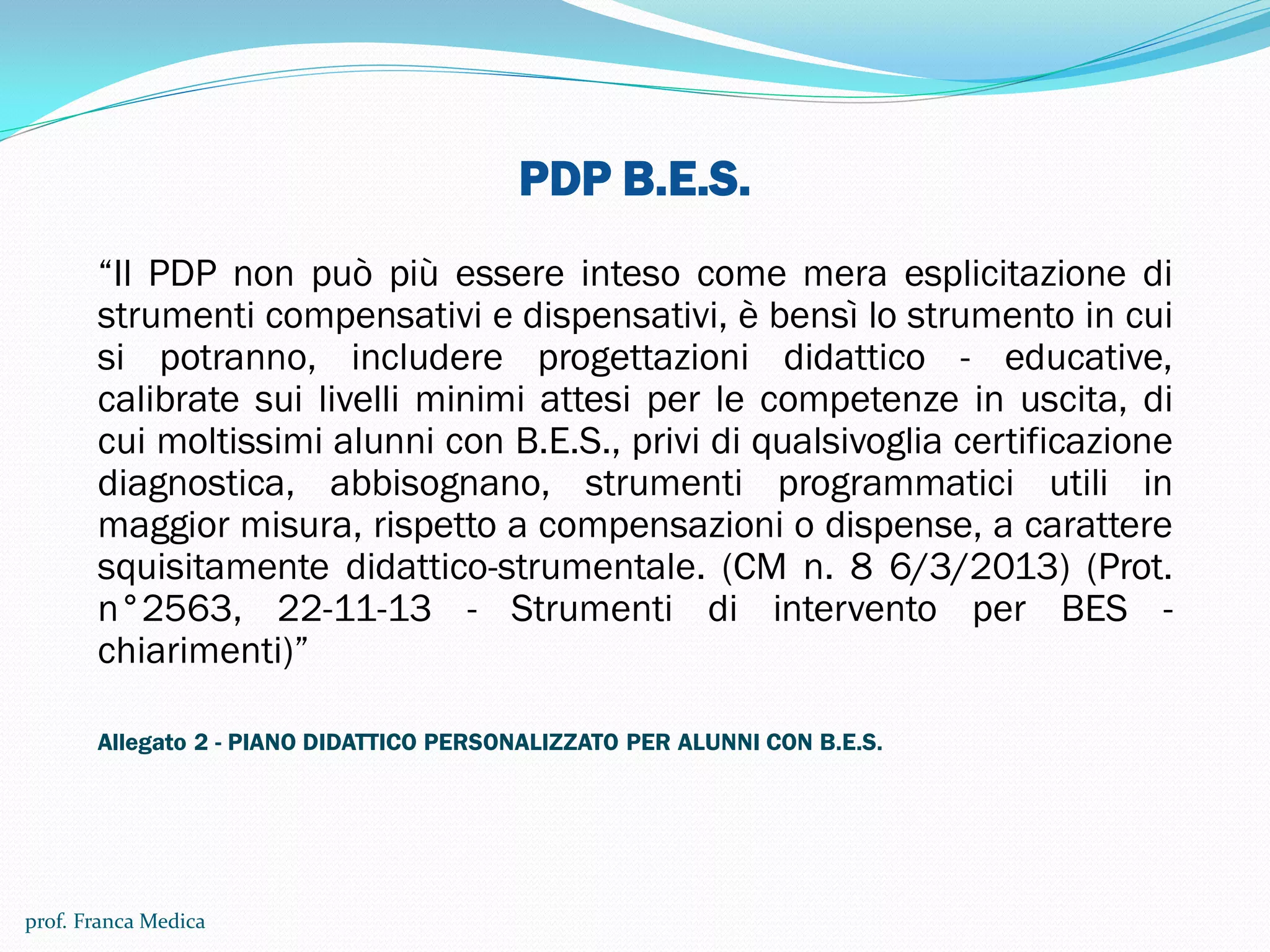 PDP B.E.S.
“Il PDP non può più essere inteso come mera esplicitazione di
strumenti compensativi e dispensativi, è bensì lo strumento in cui
si potranno, includere progettazioni didattico - educative,
calibrate sui livelli minimi attesi per le competenze in uscita, di
cui moltissimi alunni con B.E.S., privi di qualsivoglia certificazione
diagnostica, abbisognano, strumenti programmatici utili in
maggior misura, rispetto a compensazioni o dispense, a carattere
squisitamente didattico-strumentale. (CM n. 8 6/3/2013) (Prot.
n°2563, 22-11-13 - Strumenti di intervento per BES -
chiarimenti)”
Allegato 2 - PIANO DIDATTICO PERSONALIZZATO PER ALUNNI CON B.E.S.
prof. Franca Medica
 