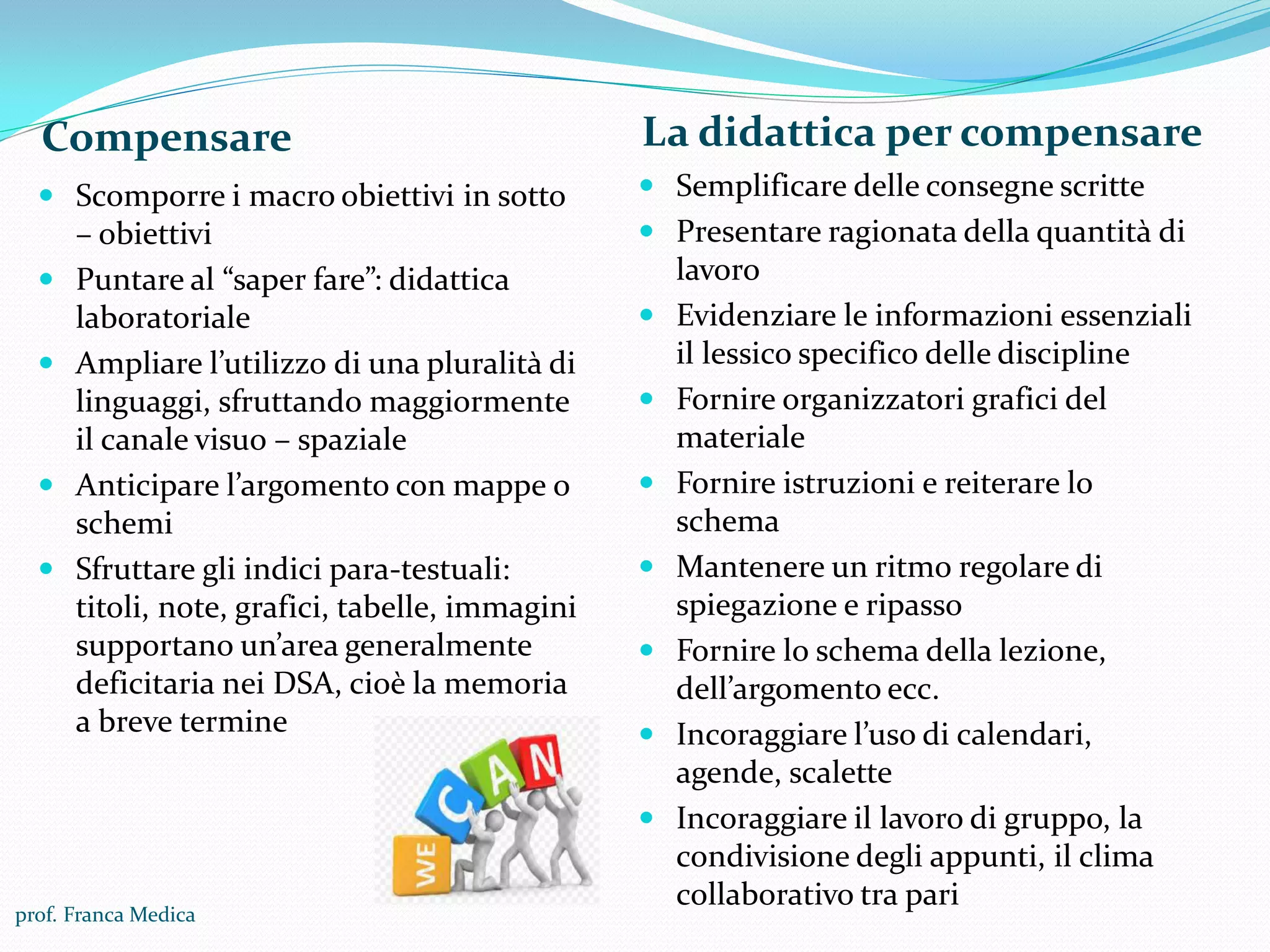 Compensare La didattica per compensare
 Scomporre i macro obiettivi in sotto
– obiettivi
 Puntare al “saper fare”: didattica
laboratoriale
 Ampliare l’utilizzo di una pluralità di
linguaggi, sfruttando maggiormente
il canale visuo – spaziale
 Anticipare l’argomento con mappe o
schemi
 Sfruttare gli indici para-testuali:
titoli, note, grafici, tabelle, immagini
supportano un’area generalmente
deficitaria nei DSA, cioè la memoria
a breve termine
 Semplificare delle consegne scritte
 Presentare ragionata della quantità di
lavoro
 Evidenziare le informazioni essenziali
il lessico specifico delle discipline
 Fornire organizzatori grafici del
materiale
 Fornire istruzioni e reiterare lo
schema
 Mantenere un ritmo regolare di
spiegazione e ripasso
 Fornire lo schema della lezione,
dell’argomento ecc.
 Incoraggiare l’uso di calendari,
agende, scalette
 Incoraggiare il lavoro di gruppo, la
condivisione degli appunti, il clima
collaborativo tra pari
prof. Franca Medica
 