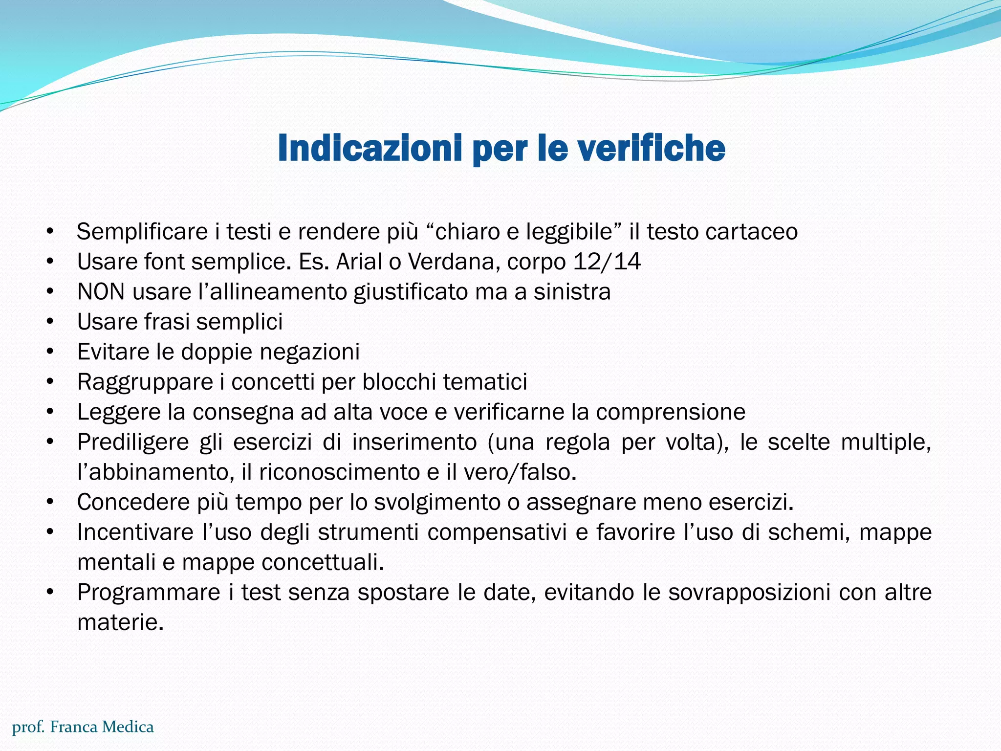 Indicazioni per le verifiche
• Semplificare i testi e rendere più “chiaro e leggibile” il testo cartaceo
• Usare font semplice. Es. Arial o Verdana, corpo 12/14
• NON usare l’allineamento giustificato ma a sinistra
• Usare frasi semplici
• Evitare le doppie negazioni
• Raggruppare i concetti per blocchi tematici
• Leggere la consegna ad alta voce e verificarne la comprensione
• Prediligere gli esercizi di inserimento (una regola per volta), le scelte multiple,
l’abbinamento, il riconoscimento e il vero/falso.
• Concedere più tempo per lo svolgimento o assegnare meno esercizi.
• Incentivare l’uso degli strumenti compensativi e favorire l’uso di schemi, mappe
mentali e mappe concettuali.
• Programmare i test senza spostare le date, evitando le sovrapposizioni con altre
materie.
prof. Franca Medica
 