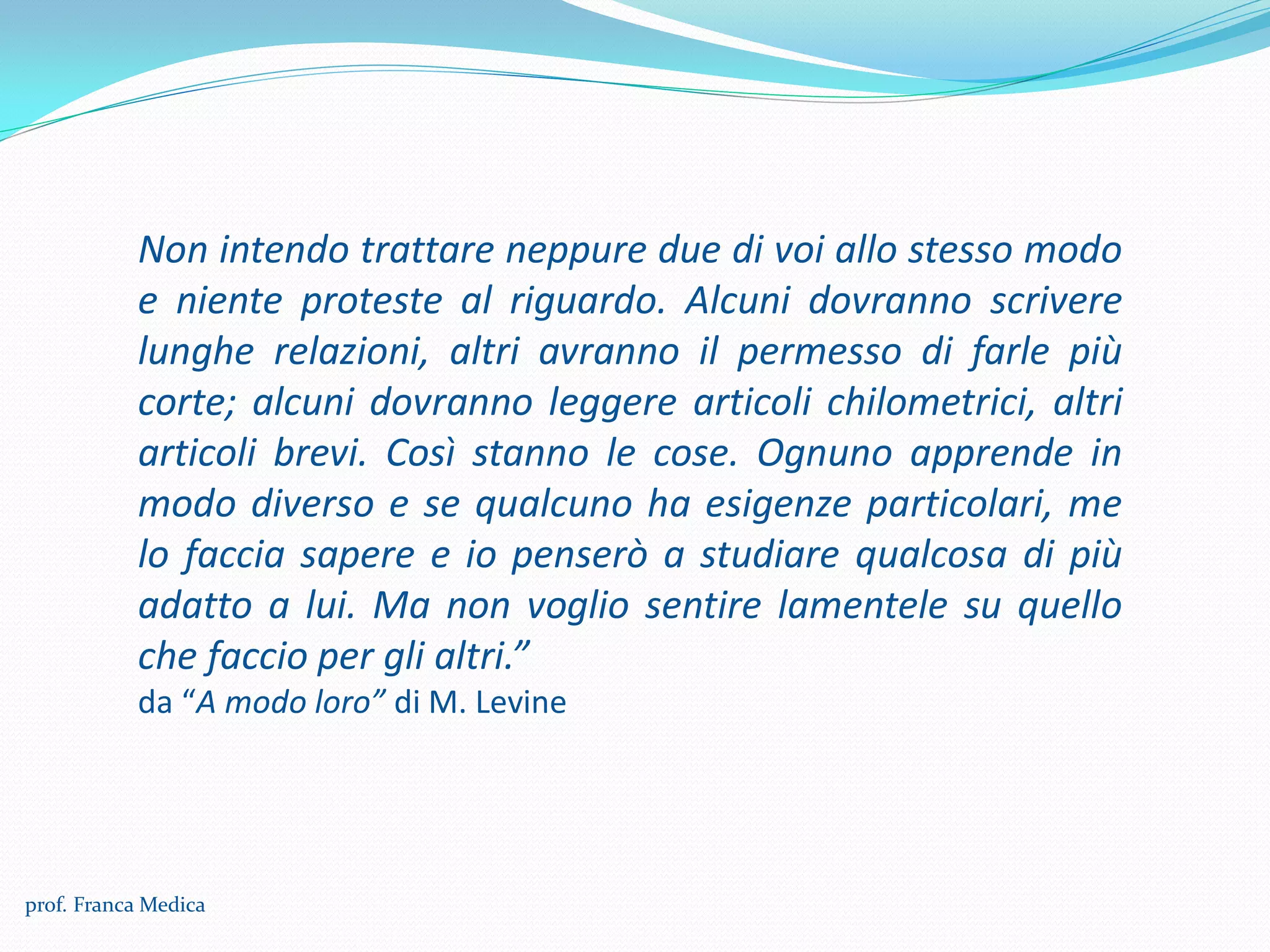 Non intendo trattare neppure due di voi allo stesso modo
e niente proteste al riguardo. Alcuni dovranno scrivere
lunghe relazioni, altri avranno il permesso di farle più
corte; alcuni dovranno leggere articoli chilometrici, altri
articoli brevi. Così stanno le cose. Ognuno apprende in
modo diverso e se qualcuno ha esigenze particolari, me
lo faccia sapere e io penserò a studiare qualcosa di più
adatto a lui. Ma non voglio sentire lamentele su quello
che faccio per gli altri.”
da “A modo loro” di M. Levine
prof. Franca Medica
 