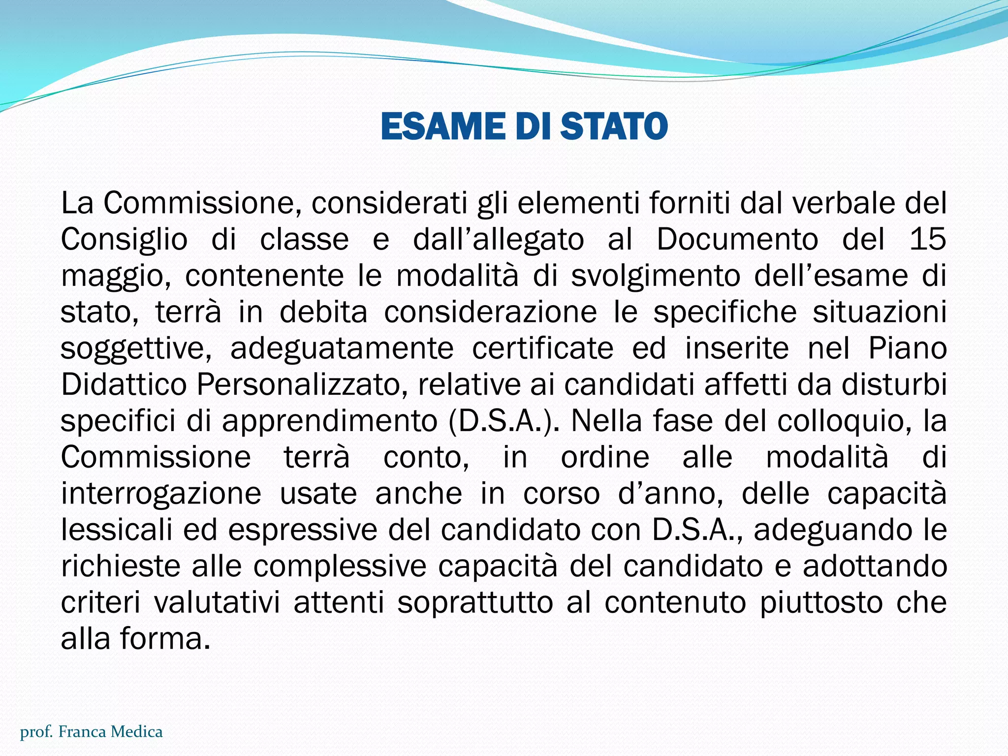 ESAME DI STATO
La Commissione, considerati gli elementi forniti dal verbale del
Consiglio di classe e dall’allegato al Documento del 15
maggio, contenente le modalità di svolgimento dell’esame di
stato, terrà in debita considerazione le specifiche situazioni
soggettive, adeguatamente certificate ed inserite nel Piano
Didattico Personalizzato, relative ai candidati affetti da disturbi
specifici di apprendimento (D.S.A.). Nella fase del colloquio, la
Commissione terrà conto, in ordine alle modalità di
interrogazione usate anche in corso d’anno, delle capacità
lessicali ed espressive del candidato con D.S.A., adeguando le
richieste alle complessive capacità del candidato e adottando
criteri valutativi attenti soprattutto al contenuto piuttosto che
alla forma.
prof. Franca Medica
 