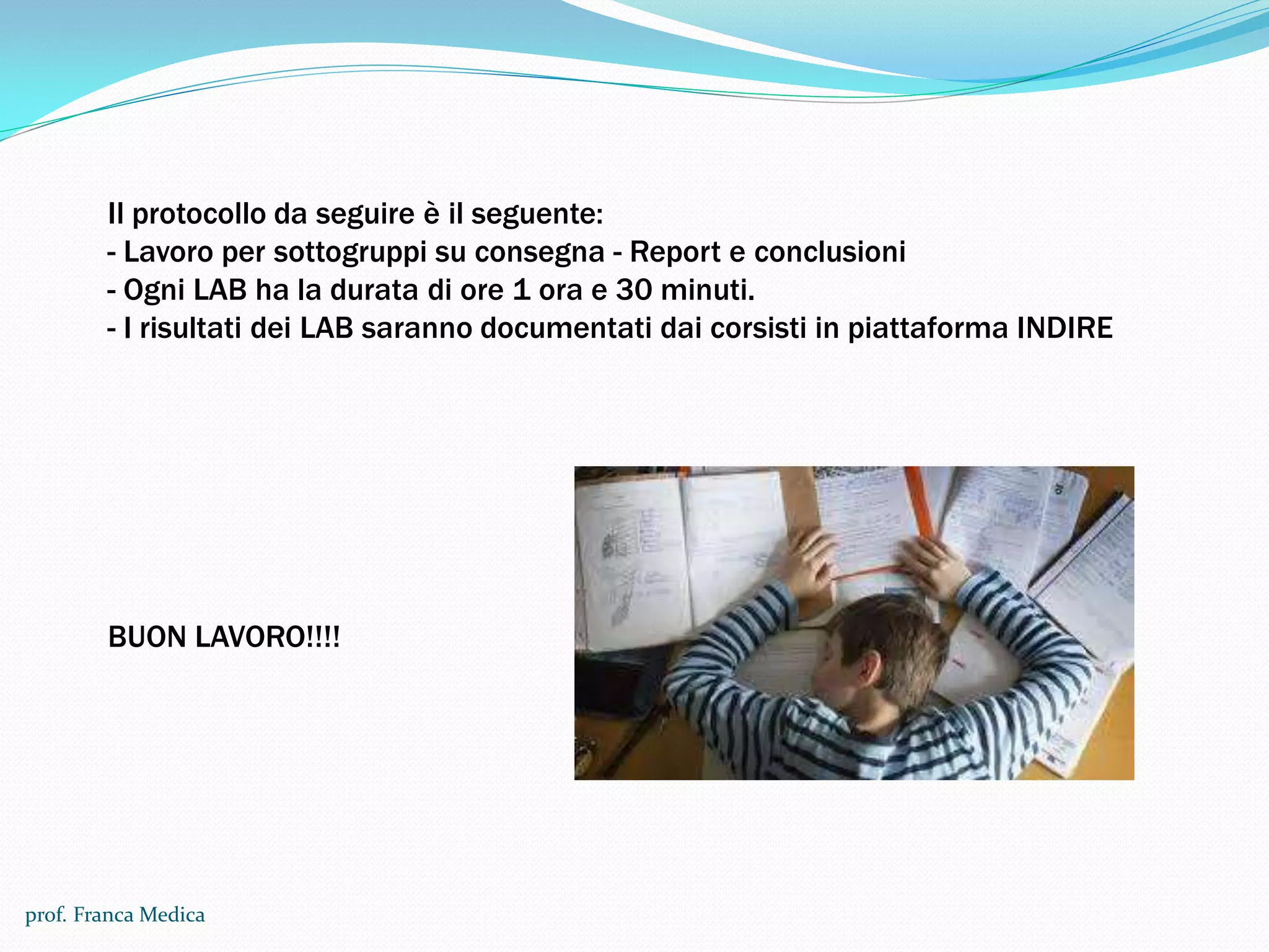 prof. Franca Medica
Il protocollo da seguire è il seguente:
- Lavoro per sottogruppi su consegna - Report e conclusioni
- Ogni LAB ha la durata di ore 1 ora e 30 minuti.
- I risultati dei LAB saranno documentati dai corsisti in piattaforma INDIRE
BUON LAVORO!!!!
 