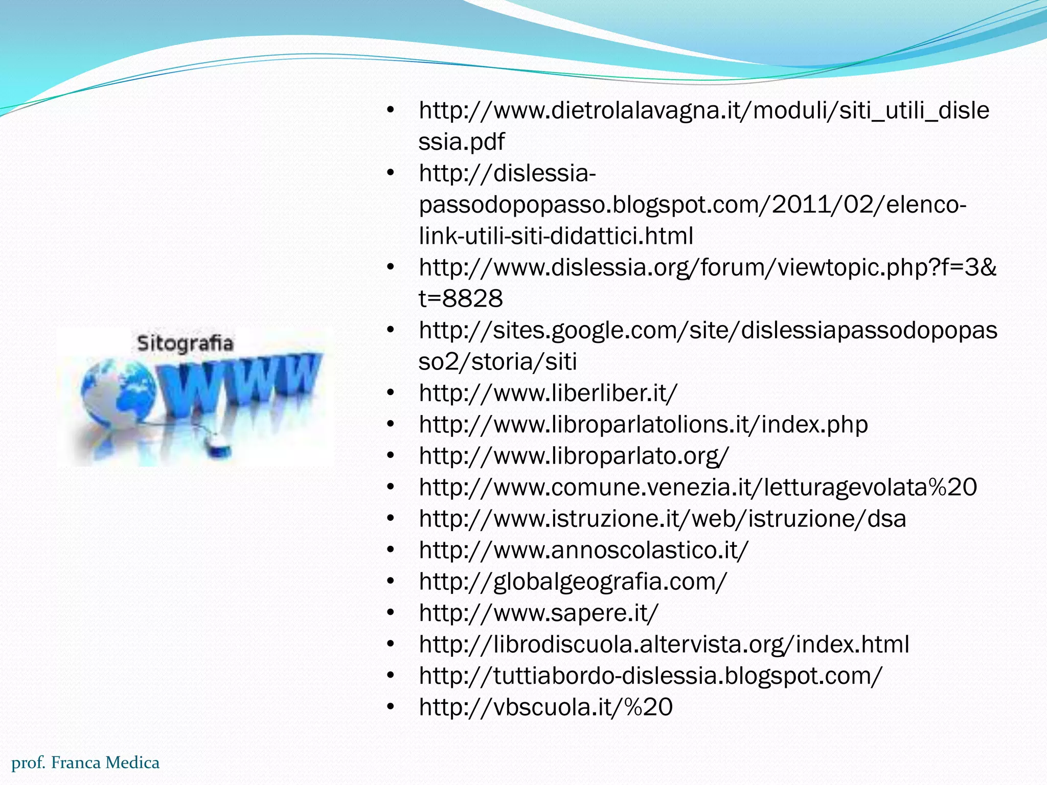 prof. Franca Medica
• http://www.dietrolalavagna.it/moduli/siti_utili_disle
ssia.pdf
• http://dislessia-
passodopopasso.blogspot.com/2011/02/elenco-
link-utili-siti-didattici.html
• http://www.dislessia.org/forum/viewtopic.php?f=3&
t=8828
• http://sites.google.com/site/dislessiapassodopopas
so2/storia/siti
• http://www.liberliber.it/
• http://www.libroparlatolions.it/index.php
• http://www.libroparlato.org/
• http://www.comune.venezia.it/letturagevolata%20
• http://www.istruzione.it/web/istruzione/dsa
• http://www.annoscolastico.it/
• http://globalgeografia.com/
• http://www.sapere.it/
• http://librodiscuola.altervista.org/index.html
• http://tuttiabordo-dislessia.blogspot.com/
• http://vbscuola.it/%20
 