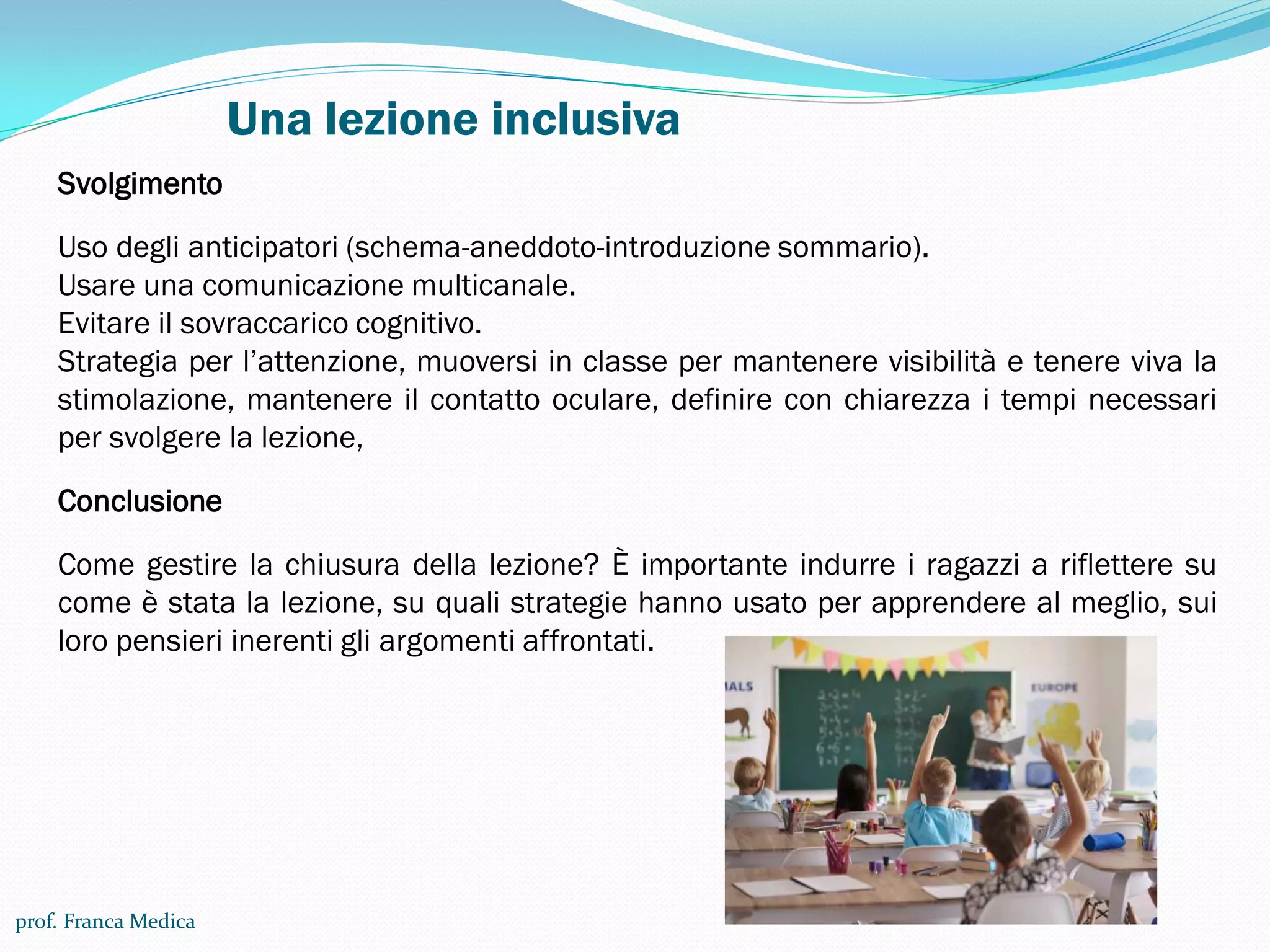 Una lezione inclusiva
prof. Franca Medica
Svolgimento
Uso degli anticipatori (schema-aneddoto-introduzione sommario).
Usare una comunicazione multicanale.
Evitare il sovraccarico cognitivo.
Strategia per l’attenzione, muoversi in classe per mantenere visibilità e tenere viva la
stimolazione, mantenere il contatto oculare, definire con chiarezza i tempi necessari
per svolgere la lezione,
Conclusione
Come gestire la chiusura della lezione? È importante indurre i ragazzi a riflettere su
come è stata la lezione, su quali strategie hanno usato per apprendere al meglio, sui
loro pensieri inerenti gli argomenti affrontati.
 