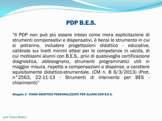 PDP B.E.S.
“Il PDP non può più essere inteso come mera esplicitazione di
strumenti compensativi e dispensativi, è bensì lo strumento in cui
si potranno, includere progettazioni didattico - educative,
calibrate sui livelli minimi attesi per le competenze in uscita, di
cui moltissimi alunni con B.E.S., privi di qualsivoglia certificazione
diagnostica, abbisognano, strumenti programmatici utili in
maggior misura, rispetto a compensazioni o dispense, a carattere
squisitamente didattico-strumentale. (CM n. 8 6/3/2013) (Prot.
n°2563, 22-11-13 - Strumenti di intervento per BES -
chiarimenti)”
Allegato 2 - PIANO DIDATTICO PERSONALIZZATO PER ALUNNI CON B.E.S.
prof. Franca Medica
 