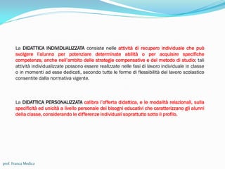La DIDATTICA INDIVIDUALIZZATA consiste nelle attività di recupero individuale che può
svolgere l’alunno per potenziare determinate abilità o per acquisire specifiche
competenze, anche nell’ambito delle strategie compensative e del metodo di studio; tali
attività individualizzate possono essere realizzate nelle fasi di lavoro individuale in classe
o in momenti ad esse dedicati, secondo tutte le forme di flessibilità del lavoro scolastico
consentite dalla normativa vigente.
La DIDATTICA PERSONALIZZATA calibra l’offerta didattica, e le modalità relazionali, sulla
specificità ed unicità a livello personale dei bisogni educativi che caratterizzano gli alunni
della classe, considerando le differenze individuali soprattutto sotto il profilo.
prof. Franca Medica
 