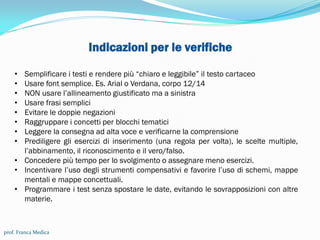 Indicazioni per le verifiche
• Semplificare i testi e rendere più “chiaro e leggibile” il testo cartaceo
• Usare font semplice. Es. Arial o Verdana, corpo 12/14
• NON usare l’allineamento giustificato ma a sinistra
• Usare frasi semplici
• Evitare le doppie negazioni
• Raggruppare i concetti per blocchi tematici
• Leggere la consegna ad alta voce e verificarne la comprensione
• Prediligere gli esercizi di inserimento (una regola per volta), le scelte multiple,
l’abbinamento, il riconoscimento e il vero/falso.
• Concedere più tempo per lo svolgimento o assegnare meno esercizi.
• Incentivare l’uso degli strumenti compensativi e favorire l’uso di schemi, mappe
mentali e mappe concettuali.
• Programmare i test senza spostare le date, evitando le sovrapposizioni con altre
materie.
prof. Franca Medica
 