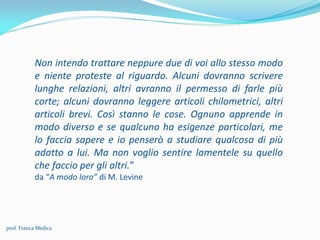 Non intendo trattare neppure due di voi allo stesso modo
e niente proteste al riguardo. Alcuni dovranno scrivere
lunghe relazioni, altri avranno il permesso di farle più
corte; alcuni dovranno leggere articoli chilometrici, altri
articoli brevi. Così stanno le cose. Ognuno apprende in
modo diverso e se qualcuno ha esigenze particolari, me
lo faccia sapere e io penserò a studiare qualcosa di più
adatto a lui. Ma non voglio sentire lamentele su quello
che faccio per gli altri.”
da “A modo loro” di M. Levine
prof. Franca Medica
 