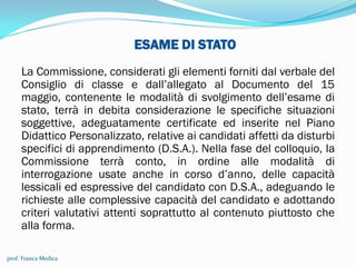 ESAME DI STATO
La Commissione, considerati gli elementi forniti dal verbale del
Consiglio di classe e dall’allegato al Documento del 15
maggio, contenente le modalità di svolgimento dell’esame di
stato, terrà in debita considerazione le specifiche situazioni
soggettive, adeguatamente certificate ed inserite nel Piano
Didattico Personalizzato, relative ai candidati affetti da disturbi
specifici di apprendimento (D.S.A.). Nella fase del colloquio, la
Commissione terrà conto, in ordine alle modalità di
interrogazione usate anche in corso d’anno, delle capacità
lessicali ed espressive del candidato con D.S.A., adeguando le
richieste alle complessive capacità del candidato e adottando
criteri valutativi attenti soprattutto al contenuto piuttosto che
alla forma.
prof. Franca Medica
 