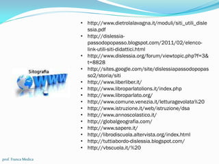 prof. Franca Medica
• http://www.dietrolalavagna.it/moduli/siti_utili_disle
ssia.pdf
• http://dislessia-
passodopopasso.blogspot.com/2011/02/elenco-
link-utili-siti-didattici.html
• http://www.dislessia.org/forum/viewtopic.php?f=3&
t=8828
• http://sites.google.com/site/dislessiapassodopopas
so2/storia/siti
• http://www.liberliber.it/
• http://www.libroparlatolions.it/index.php
• http://www.libroparlato.org/
• http://www.comune.venezia.it/letturagevolata%20
• http://www.istruzione.it/web/istruzione/dsa
• http://www.annoscolastico.it/
• http://globalgeografia.com/
• http://www.sapere.it/
• http://librodiscuola.altervista.org/index.html
• http://tuttiabordo-dislessia.blogspot.com/
• http://vbscuola.it/%20
 