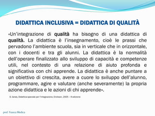 DIDATTICA INCLUSIVA = DIDATTICA DI QUALITÀ
«Un’integrazione di qualità ha bisogno di una didattica di
qualità. La didattica è l’insegnamento, cioè le prassi che
pervadono l’ambiente scuola, sia in verticale che in orizzontale,
con i docenti e tra gli alunni. La didattica è la normalità
dell’operare finalizzato allo sviluppo di capacità e competenze
utili, nel contesto di una relazione di aiuto profonda e
significativa con chi apprende. La didattica è anche puntare a
un obiettivo di crescita, avere a cuore lo sviluppo dell’alunno,
programmare, agire e valutare (anche severamente) la propria
azione didattica e le azioni di chi apprende».
D. Ianes, Didattica speciale per l’integrazione, Erickson, 2005 – II edizione
prof. Franca Medica
 