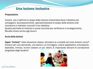 Una lezione inclusiva
prof. Franca Medica
Preparazione
Iniziare con il definire lo scopo della lezione chiarendosi bene l’obiettivo da
conseguire. Successivamente, operazionalizzare lo scopo della lezione cioè
ricondurre a indicatori concreti il tuo obiettivo.
Questo permette di tradurlo in prove concrete per verificarne il conseguimento.
Rendilo chiaro anche agli alunni.
Avvio della lezione
Saper “entrare” nella situazione classe: stimolare la curiosità ad inizio lezione come?
Iniziare con una domanda, una storia o un’immagine, creare aspettative, entusiasmo,
teatralità, mimica, humor (essere un po’ attori). È importante attivare le conoscenze
pregresse degli studenti
 