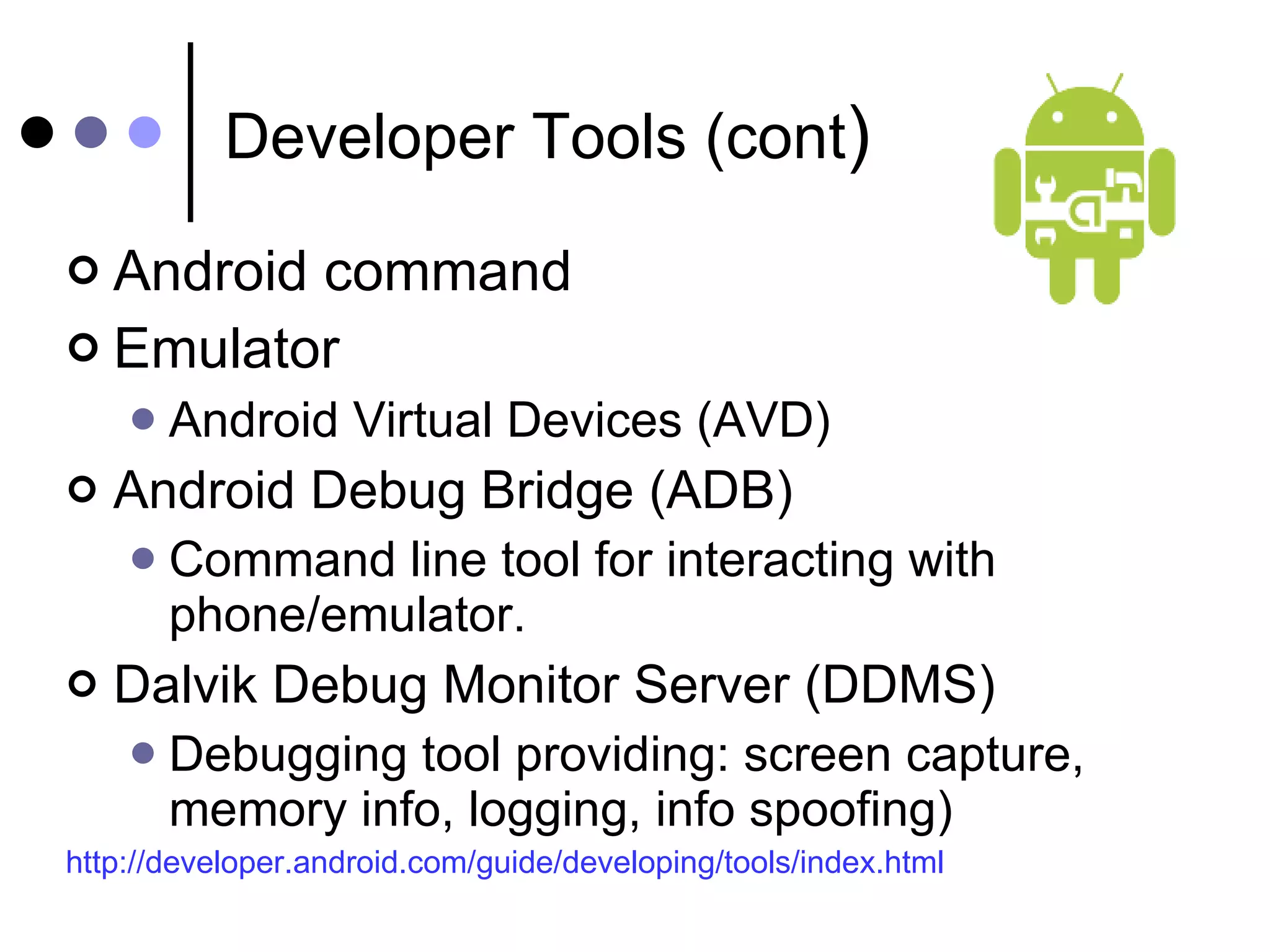 Developer Tools (cont ) Android command Emulator Android Virtual Devices (AVD) Android Debug Bridge (ADB) Command line tool for interacting with phone/emulator. Dalvik Debug Monitor Server (DDMS) Debugging tool providing: screen capture, memory info, logging, info spoofing) http://developer.android.com/guide/developing/tools/index.html 