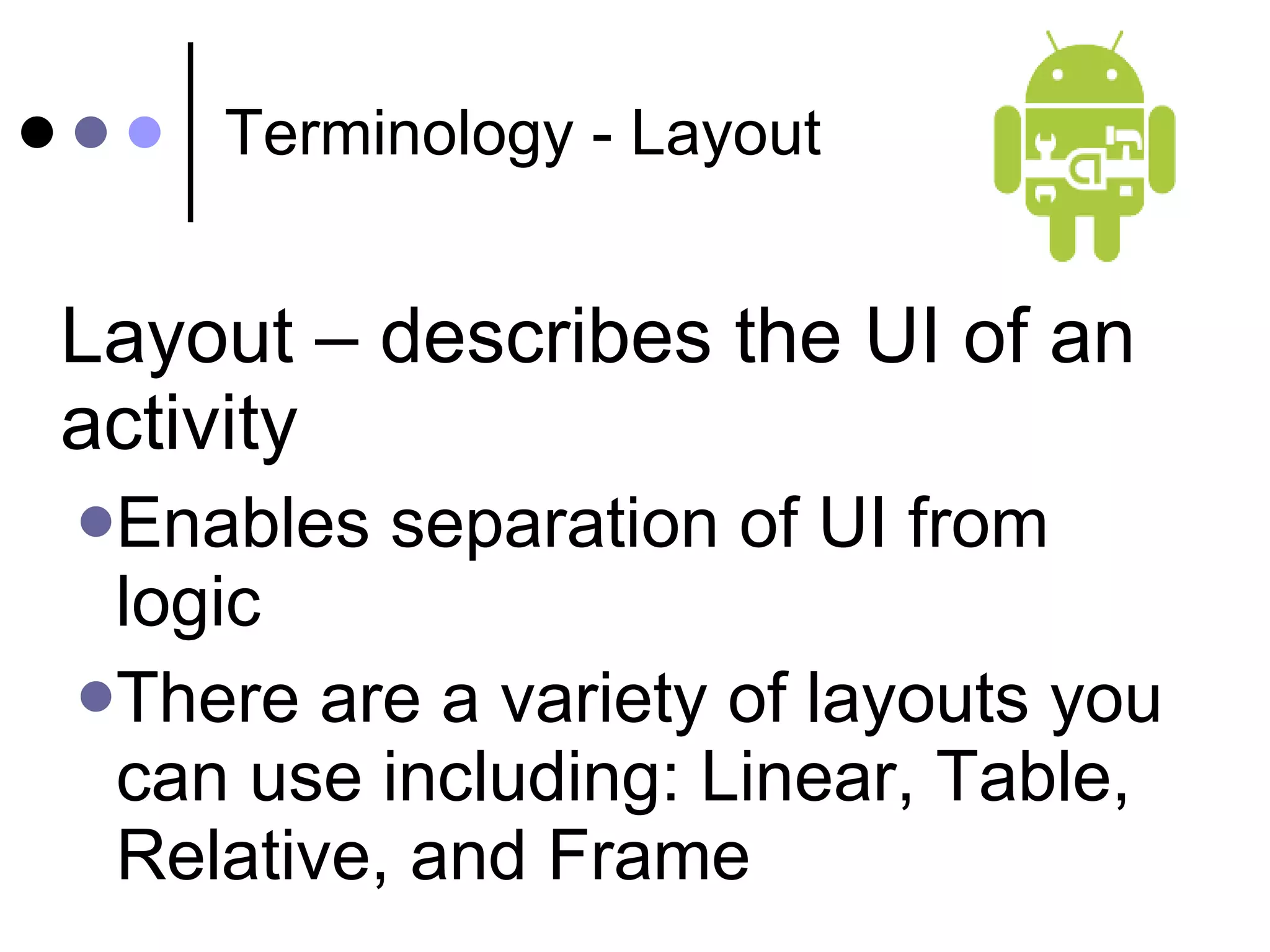 Terminology - Layout Layout – describes the UI of an activity  Enables separation of UI from logic There are a variety of layouts you can use including: Linear, Table, Relative, and Frame 