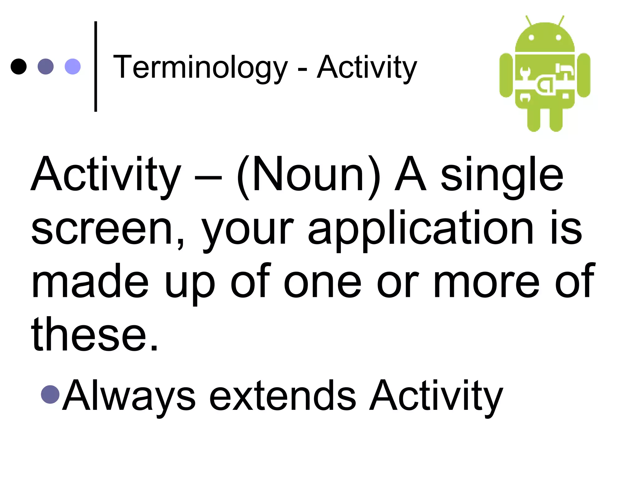 Terminology - Activity Activity – (Noun) A single screen, your application is made up of one or more of these. Always extends Activity 