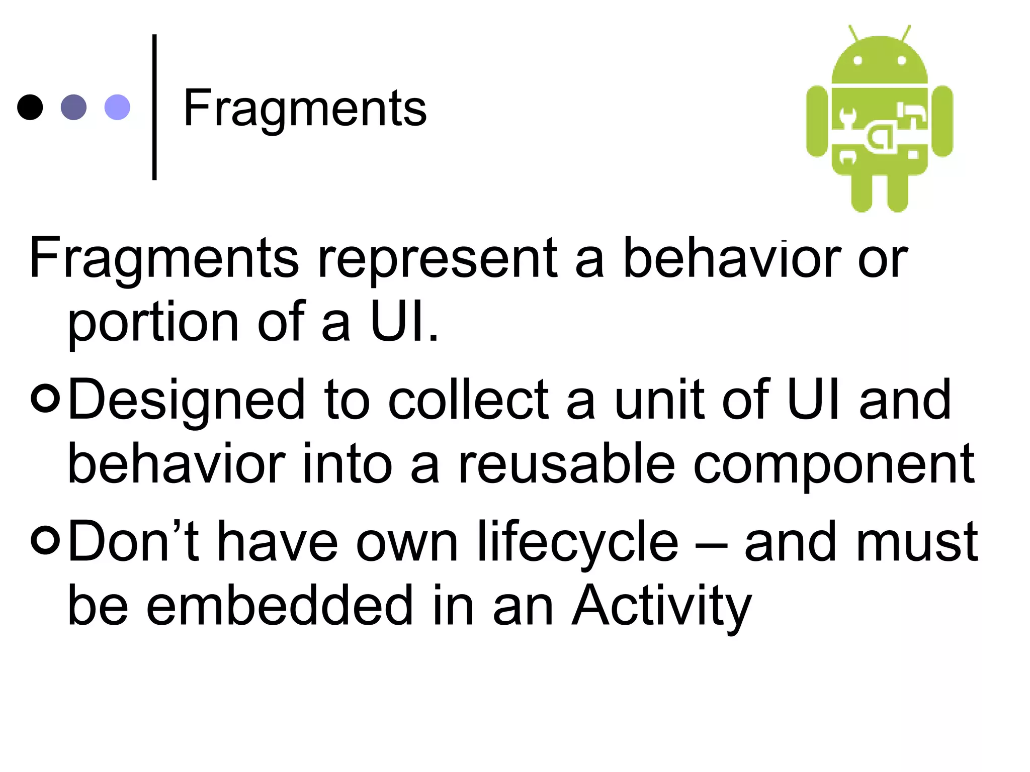 Fragments Fragments represent a behavior or portion of a UI. Designed to collect a unit of UI and behavior into a reusable component Don’t have own lifecycle – and must be embedded in an Activity 