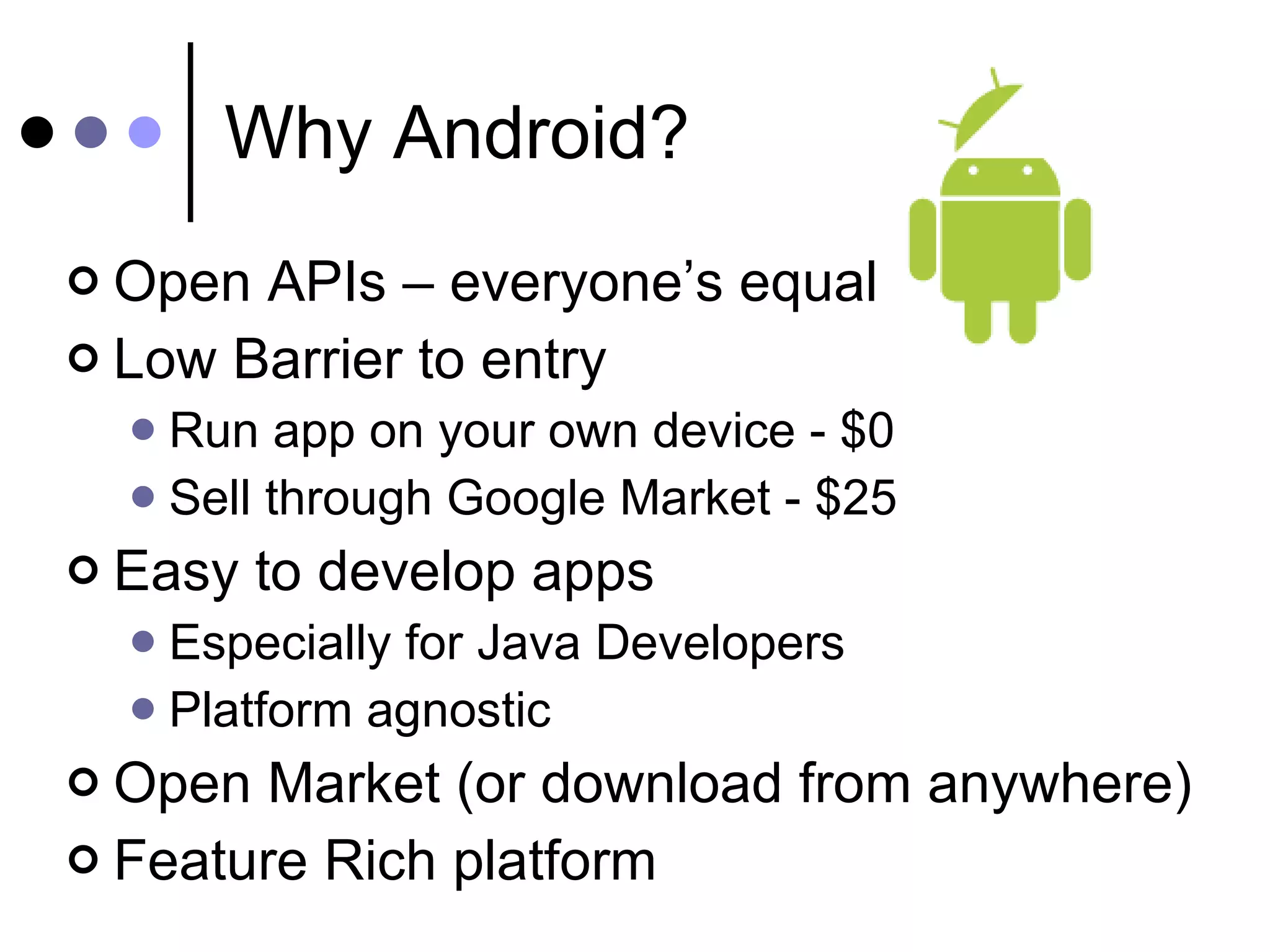 Why Android? Open APIs – everyone’s equal Low Barrier to entry Run app on your own device - $0 Sell through Google Market - $25 Easy to develop apps  Especially for Java Developers Platform agnostic Open Market (or download from anywhere) Feature Rich platform 